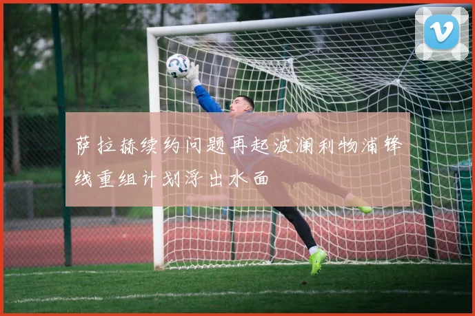 萨拉赫续约问题再起波澜利物浦锋线重组计划浮出水面